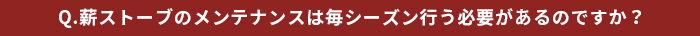 Q.薪ストーブンテナンスは毎シーズン行う必要があるのですか？