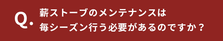 Q.薪ストーブンテナンスは毎シーズン行う必要があるのですか？